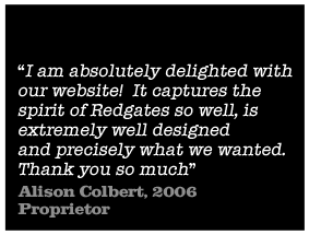 I am absolutely delighted with out website! It captures the spirit of Redgates so well, is extremely well designed and precisely what we wanted. Thank you so much - Alison Colbert, 2006 Proprietor