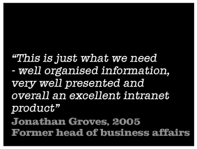 This is just what we need - well organised information, very well presented and overall an excellent intranet product - Jonathan Groves, 2005 Former head of business affairs at Granada PLC