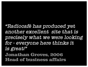 Radiocafe has produced yet another excellent site that is precisely what we were looking for - everyone here thinks it is great - Jonathan Groves, Head of business affairs