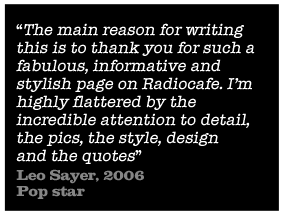 The main reason for writing this is to thank you for such a fabulous, informative and stylish page on Radiocafe. Im highly flattered by the incredible attention to detail, the pics, the style, design and the quotes - Leo Sayer, 2006 Pop star 