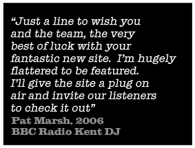 Just a line to wish you and the tem, the very best of luck with your fantastic new site.  I'm hugely flattered to be featured. I'll give the site a plug on air and invite our listeners to check it out - Pat Marsh, 2006 BBC Radio Kent DJ