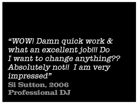 WOW! Damn quick work & what an excellent job!!! Do I want to change anything? Absolutely not!! I am very impressed - Si Sutton, 2006 Professional DJ 